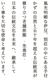 風光明媚な伊豆。別荘の中にある手付かずの自然と五十年を超える伝統美が馥り立つ老舗旅館 ‐ 坐漁荘 ‐日本の伝統文化を未来へ、継承していく事を大切な使命と考えています。